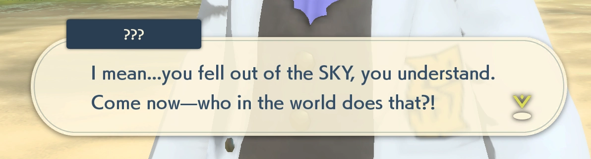 pokemon legends dialogue: "I mean... you fell out of the SKY, you understand. Come now-who in the world does that?!"