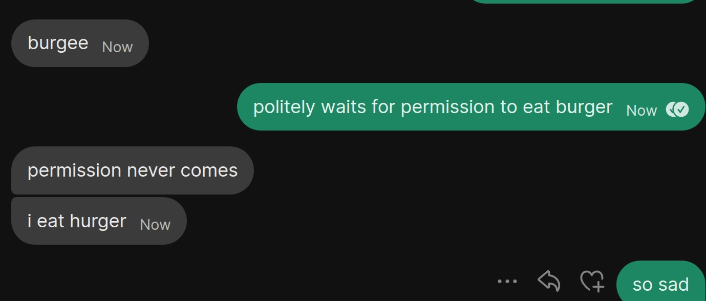 a text conversation between two cats

"burgee"

"politely waits for permission to eat burger"

"permission never comes, i eat hurger"

"so sad"